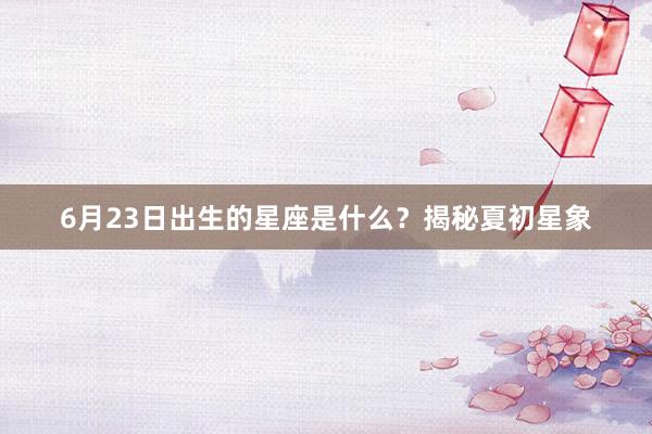 6月23日出生的星座是什么？揭秘夏初星象